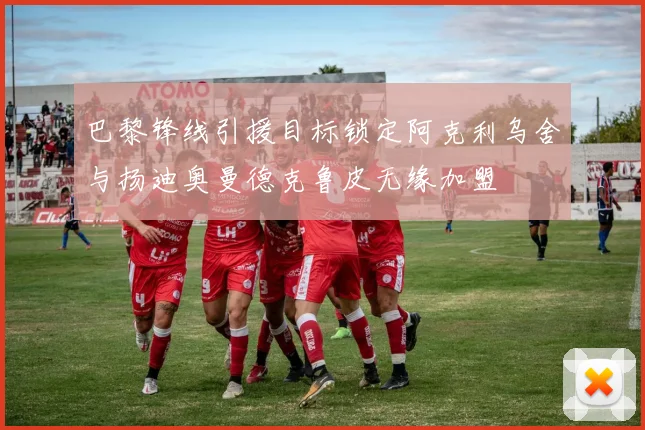 巴黎锋线引援目标锁定阿克利乌舍与扬迪奥曼德克鲁皮无缘加盟