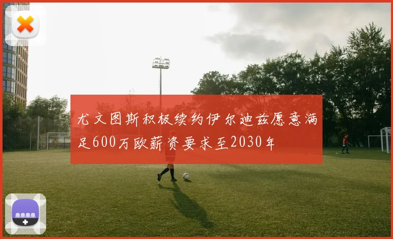 尤文图斯积极续约伊尔迪兹愿意满足600万欧薪资要求至2030年