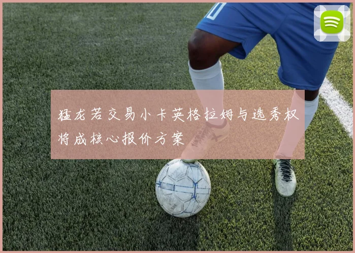 猛龙若交易小卡英格拉姆与选秀权将成核心报价方案
