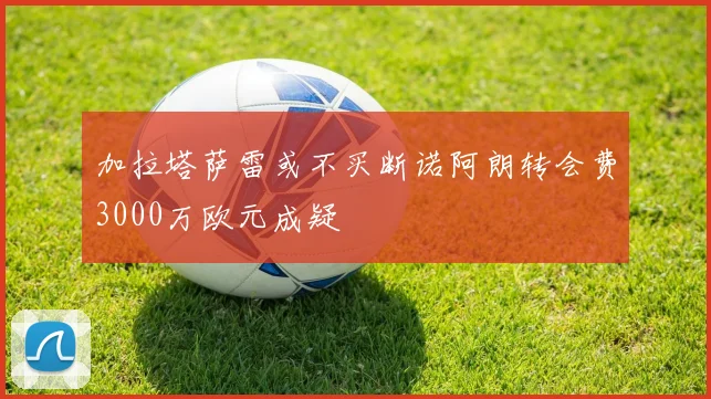 加拉塔萨雷或不买断诺阿朗转会费3000万欧元成疑