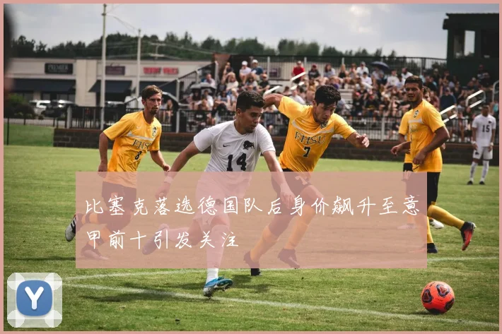 比塞克落选德国队后身价飙升至意甲前十引发关注
