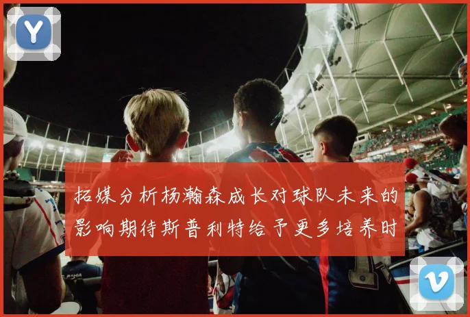 拓媒分析杨瀚森成长对球队未来的影响期待斯普利特给予更多培养时间