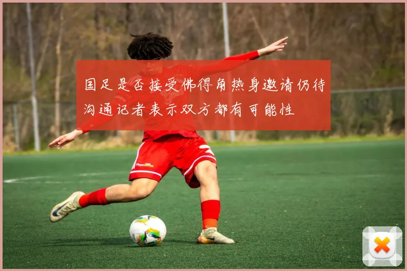 国足是否接受佛得角热身邀请仍待沟通记者表示双方都有可能性