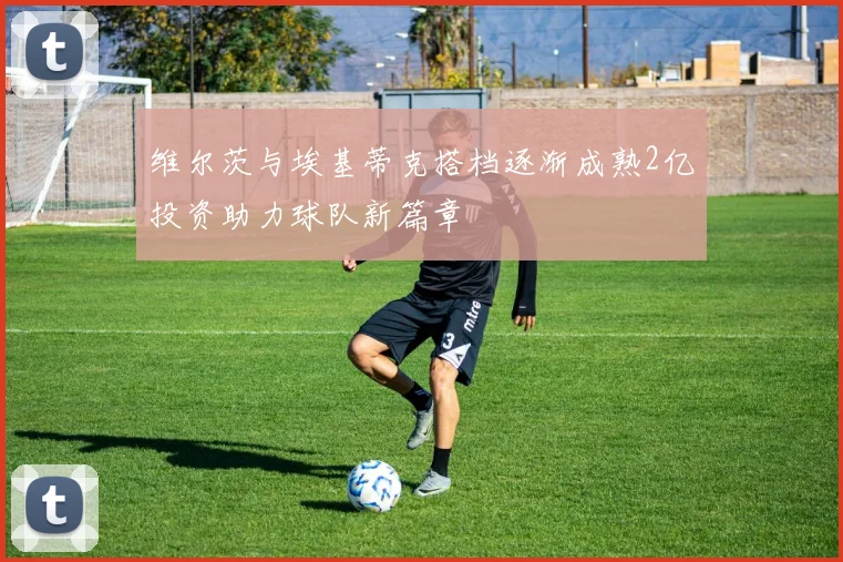 维尔茨与埃基蒂克搭档逐渐成熟2亿投资助力球队新篇章