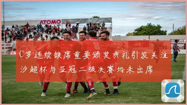 C罗连续缺席重要颁奖典礼引发关注沙超杯与亚冠二级决赛均未出席