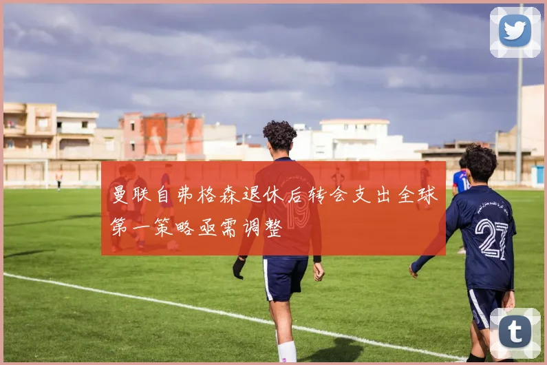 曼联自弗格森退休后转会支出全球第一策略亟需调整